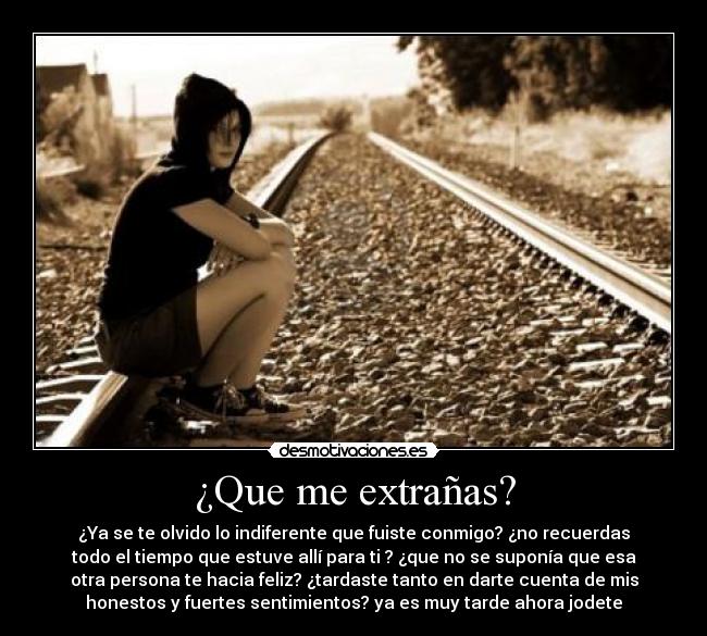 ¿Que me extrañas? - ¿Ya se te olvido lo indiferente que fuiste conmigo? ¿no recuerdas
todo el tiempo que estuve allí para ti ? ¿que no se suponía que esa
otra persona te hacia feliz? ¿tardaste tanto en darte cuenta de mis
honestos y fuertes sentimientos? ya es muy tarde ahora jodete
