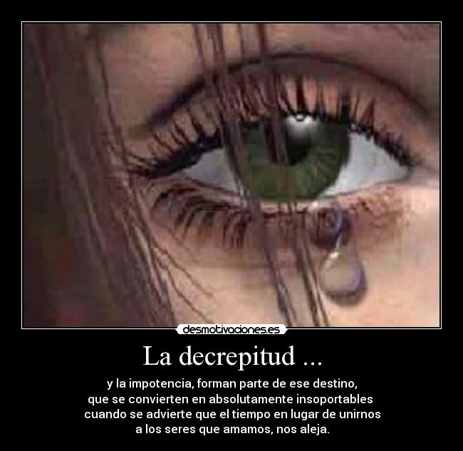 La decrepitud ... - y la impotencia, forman parte de ese destino,
que se convierten en absolutamente insoportables
cuando se advierte que el tiempo en lugar de unirnos
a los seres que amamos, nos aleja.