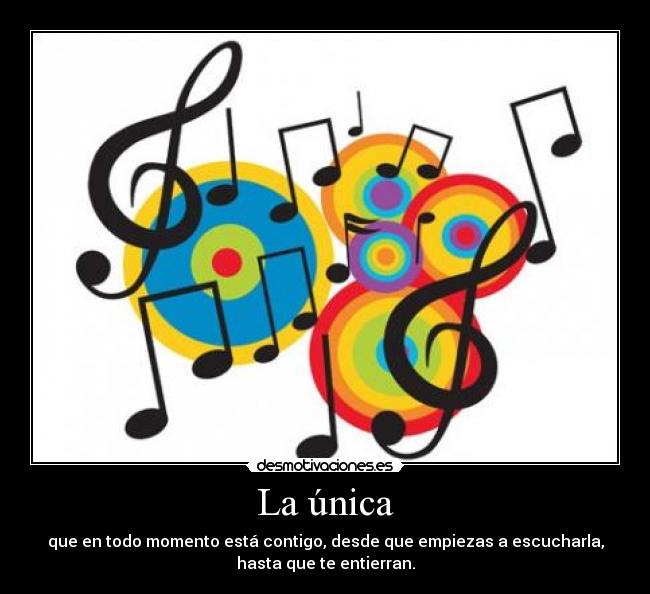 La única - que en todo momento está contigo, desde que empiezas a escucharla,
hasta que te entierran.