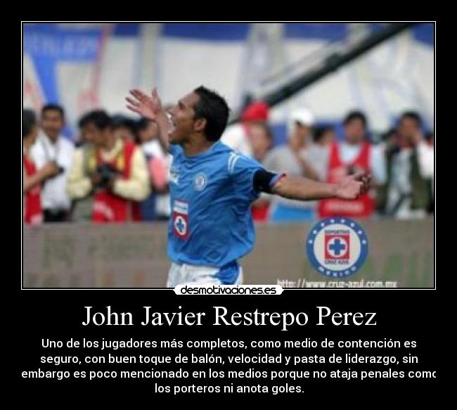 John Javier Restrepo Perez - Uno de los jugadores más completos, como medio de contención es
seguro, con buen toque de balón, velocidad y pasta de liderazgo, sin
embargo es poco mencionado en los medios porque no ataja penales como
los porteros ni anota goles.