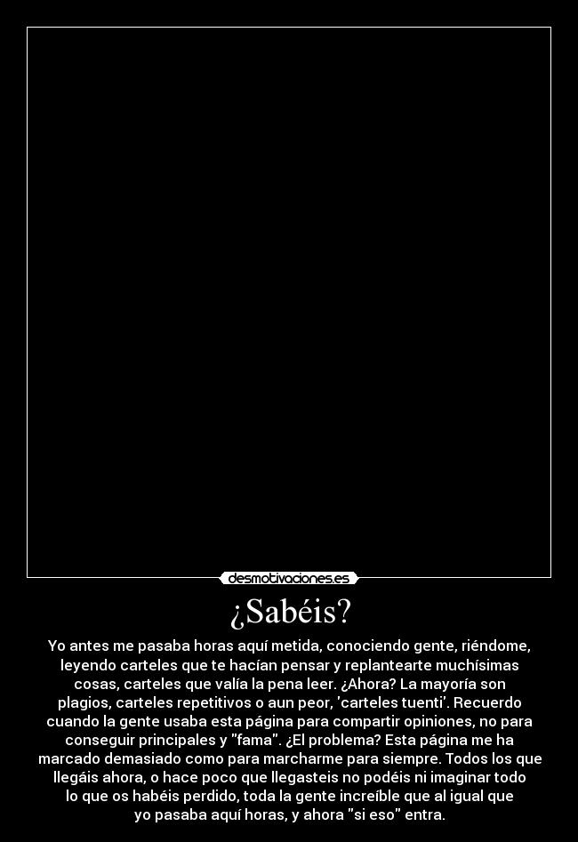 ¿Sabéis? - Yo antes me pasaba horas aquí metida, conociendo gente, riéndome,
leyendo carteles que te hacían pensar y replantearte muchísimas
cosas, carteles que valía la pena leer. ¿Ahora? La mayoría son
plagios, carteles repetitivos o aun peor, carteles tuenti. Recuerdo
cuando la gente usaba esta página para compartir opiniones, no para
conseguir principales y fama. ¿El problema? Esta página me ha
marcado demasiado como para marcharme para siempre. Todos los que
llegáis ahora, o hace poco que llegasteis no podéis ni imaginar todo
lo que os habéis perdido, toda la gente increíble que al igual que
yo pasaba aquí horas, y ahora si eso entra.