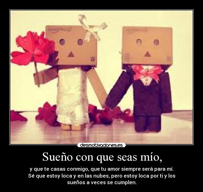 Sueño con que seas mío, - y que te casas conmigo, que tu amor siempre será para mí.
Sé que estoy loca y en las nubes, pero estoy loca por ti y los
sueños a veces se cumplen.