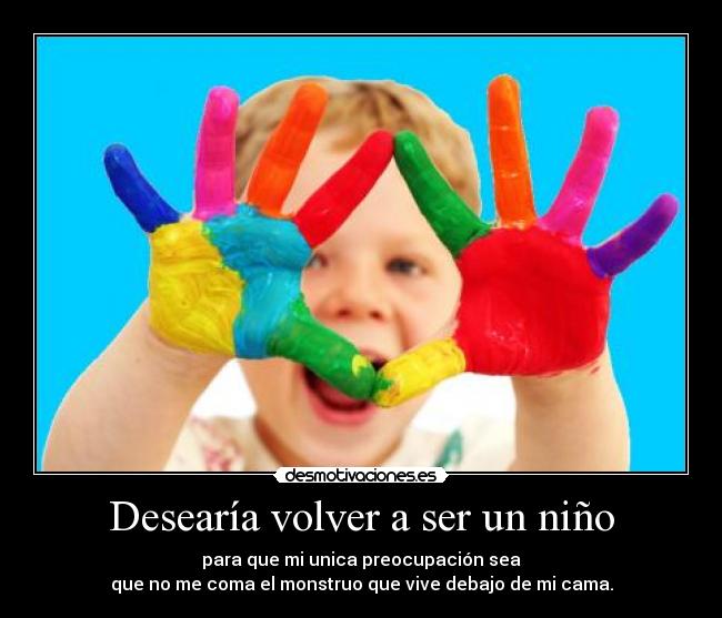 Desearía volver a ser un niño - para que mi unica preocupación sea
que no me coma el monstruo que vive debajo de mi cama.