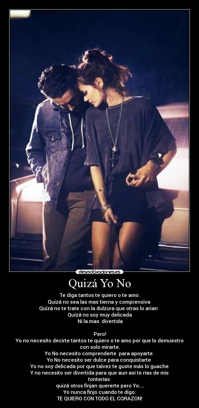 Quizá Yo No - Te diga tantos te quiero o te amo.
Quizá no sea las mas tierna y comprensiva
Quizá no te trate con la dulzura que otras lo arian
Quizá no soy muy delicada
Ni la mas divertida
Pero!
Yo no necesito decirte tantos te quiero o te amo por que lo demuestro con solo mirarte.
Yo No necesito comprenderte para apoyarte
Yo No necesito ser dulce para conquistarte
Yo no soy delicada por que talvez te guste más lo guache
Y no necesito ser divertida para que aun así te rías de mis tonterías
quizá otros finjan quererte pero Yo....
Yo nunca finjo cuando te digo:
TE QUIERO CON TODO EL CORAZON!