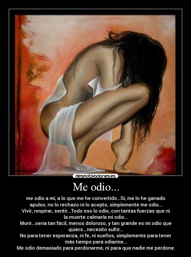 Me odio... - me odio a mí, a lo que me he convertido...Sí, me lo he ganado
apulso, no lo rechazo ni lo acepto, simplemente me odio...
Vivir, respirar, sentir...Todo eso lo odio, con tantas fuerzas que ni
la muerte calmaría mi odio...
Morir...sería tan fácil, menos doloroso, y tan grande es mi odio que
quiero , necesito sufrir...
No para tener esperanza, ni fe, ni sueños, simplemente para tener
más tiempo para odiarme...
Me odio demasiado para perdonarme, ni para que nadie me perdone.