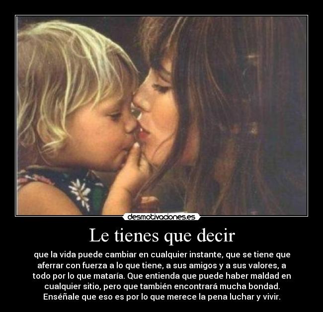Le tienes que decir - que la vida puede cambiar en cualquier instante, que se tiene que
aferrar con fuerza a lo que tiene, a sus amigos y a sus valores, a
todo por lo que mataría. Que entienda que puede haber maldad en
cualquier sitio, pero que también encontrará mucha bondad.
Enséñale que eso es por lo que merece la pena luchar y vivir.
