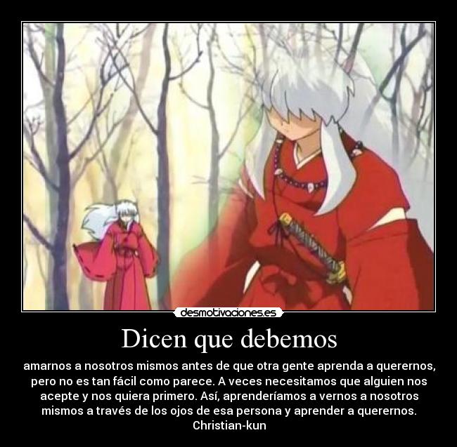 Dicen que debemos - amarnos a nosotros mismos antes de que otra gente aprenda a querernos,
pero no es tan fácil como parece. A veces necesitamos que alguien nos
acepte y nos quiera primero. Así, aprenderíamos a vernos a nosotros
mismos a través de los ojos de esa persona y aprender a querernos.
Christian-kun