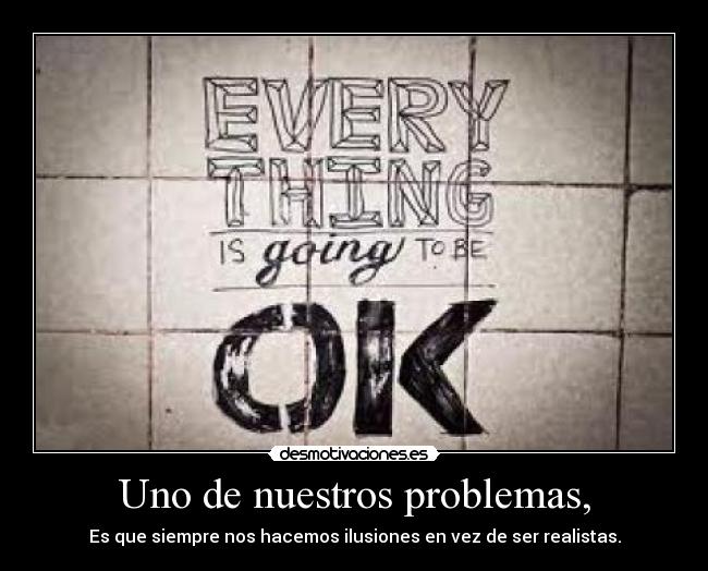 Uno de nuestros problemas, - Es que siempre nos hacemos ilusiones en vez de ser realistas.