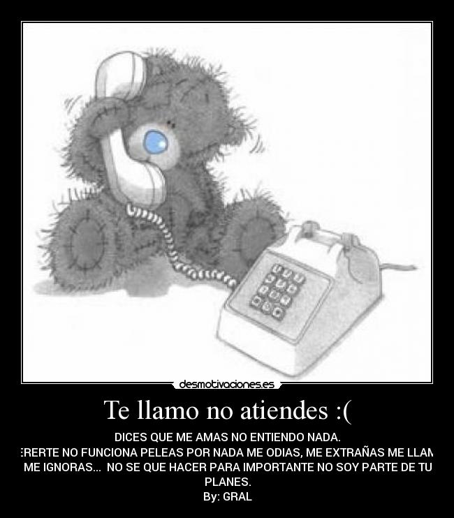 Te llamo no atiendes :( - DICES QUE ME AMAS NO ENTIENDO NADA.
QUERERTE NO FUNCIONA PELEAS POR NADA ME ODIAS, ME EXTRAÑAS ME LLAMAS,
ME IGNORAS... NO SE QUE HACER PARA IMPORTANTE NO SOY PARTE DE TU
PLANES.
By: GRAL