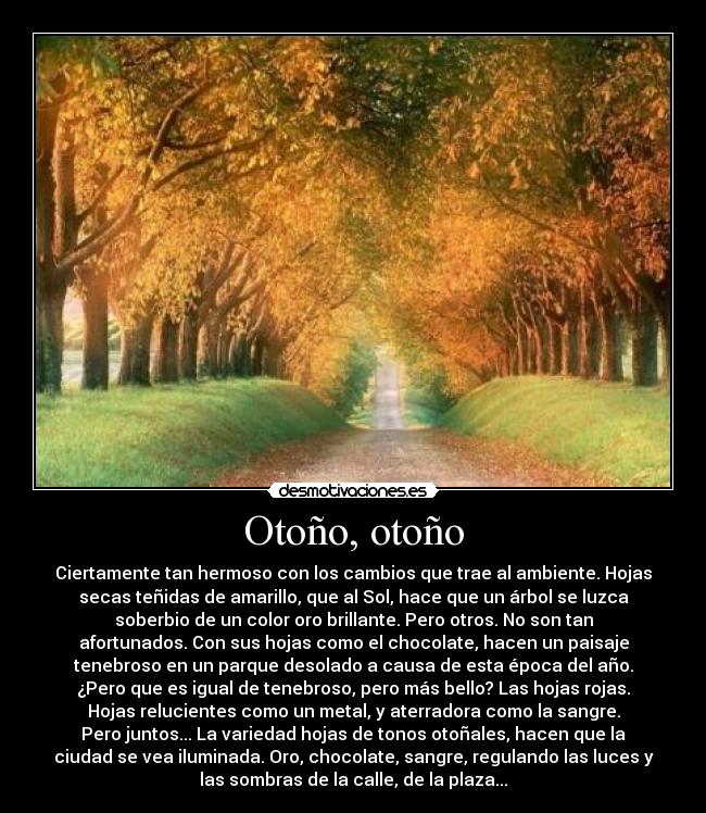 Otoño, otoño - Ciertamente tan hermoso con los cambios que trae al ambiente. Hojas
secas teñidas de amarillo, que al Sol, hace que un árbol se luzca
soberbio de un color oro brillante. Pero otros. No son tan
afortunados. Con sus hojas como el chocolate, hacen un paisaje
tenebroso en un parque desolado a causa de esta época del año.
¿Pero que es igual de tenebroso, pero más bello? Las hojas rojas.
Hojas relucientes como un metal, y aterradora como la sangre.
Pero juntos... La variedad hojas de tonos otoñales, hacen que la
ciudad se vea iluminada. Oro, chocolate, sangre, regulando las luces y
las sombras de la calle, de la plaza...