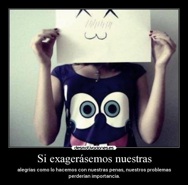 Si exagerásemos nuestras - alegrías como lo hacemos con nuestras penas, nuestros problemas
perderían importancia.