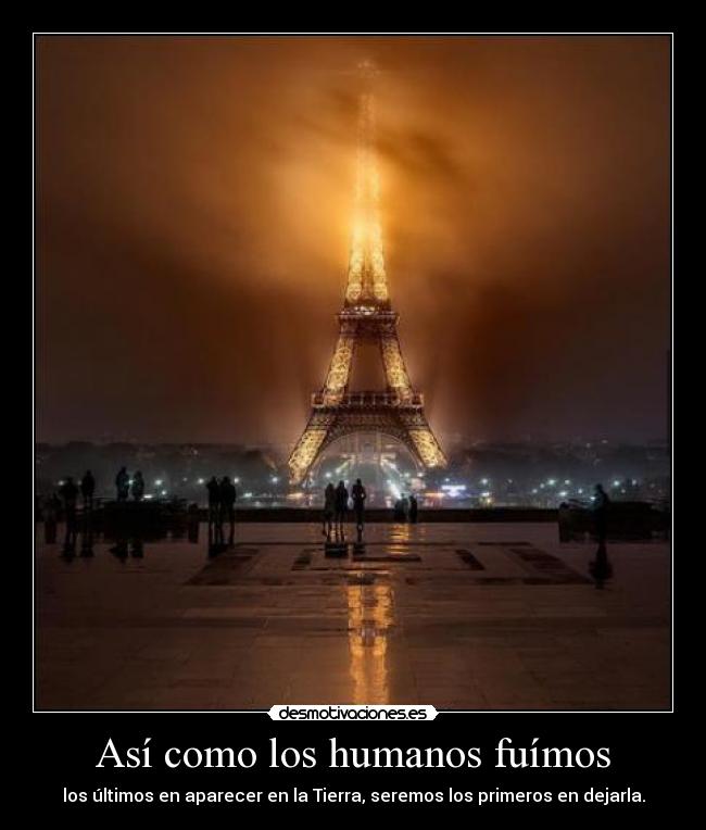 Así como los humanos fuímos - los últimos en aparecer en la Tierra, seremos los primeros en dejarla.