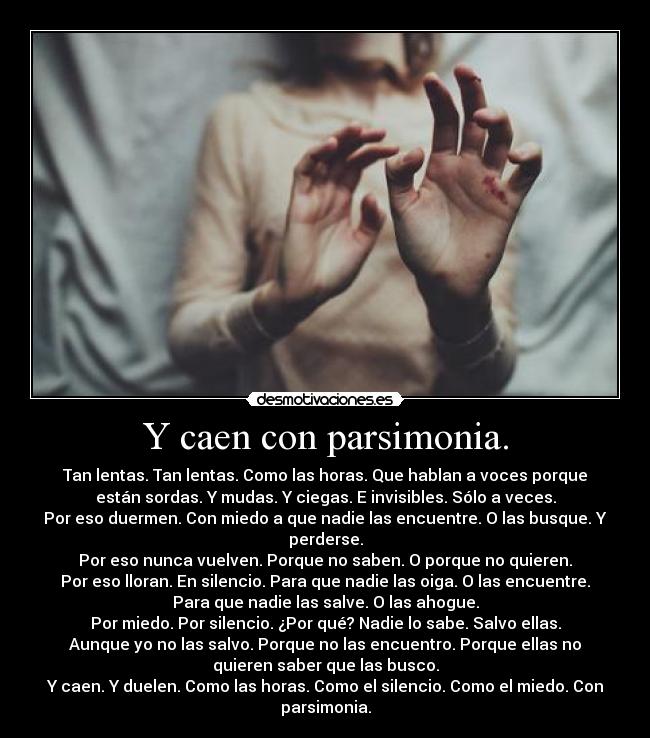 Y caen con parsimonia. - Tan lentas. Tan lentas. Como las horas. Que hablan a voces porque
están sordas. Y mudas. Y ciegas. E invisibles. Sólo a veces.
Por eso duermen. Con miedo a que nadie las encuentre. O las busque. Y
perderse.
Por eso nunca vuelven. Porque no saben. O porque no quieren.
Por eso lloran. En silencio. Para que nadie las oiga. O las encuentre.
Para que nadie las salve. O las ahogue.
Por miedo. Por silencio. ¿Por qué? Nadie lo sabe. Salvo ellas.
Aunque yo no las salvo. Porque no las encuentro. Porque ellas no
quieren saber que las busco.
Y caen. Y duelen. Como las horas. Como el silencio. Como el miedo. Con
parsimonia.