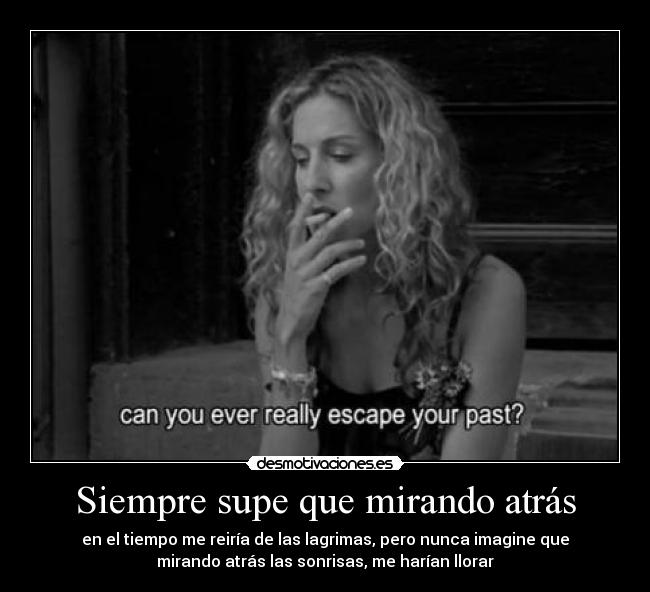 Siempre supe que mirando atrás - en el tiempo me reiría de las lagrimas, pero nunca imagine que
mirando atrás las sonrisas, me harían llorar