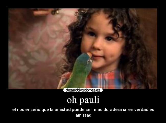oh pauli - el nos enseño que la amistad puede ser  mas duradera si  en verdad es amistad