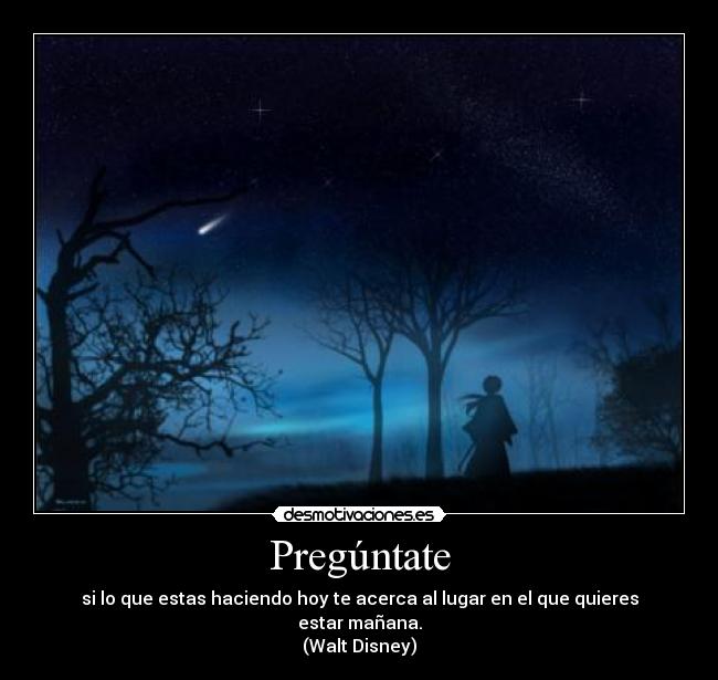 Pregúntate - si lo que estas haciendo hoy te acerca al lugar en el que quieres estar mañana.
(Walt Disney)