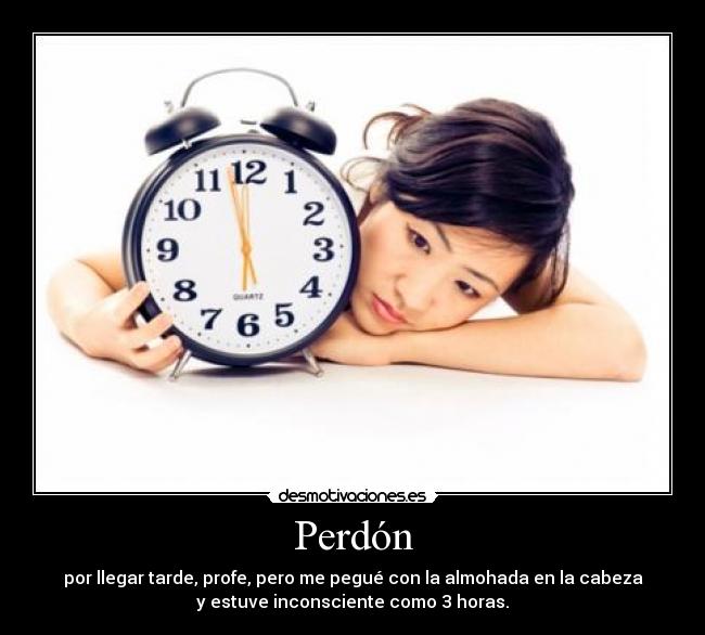 Perdón - por llegar tarde, profe, pero me pegué con la almohada en la cabeza
y estuve inconsciente como 3 horas.