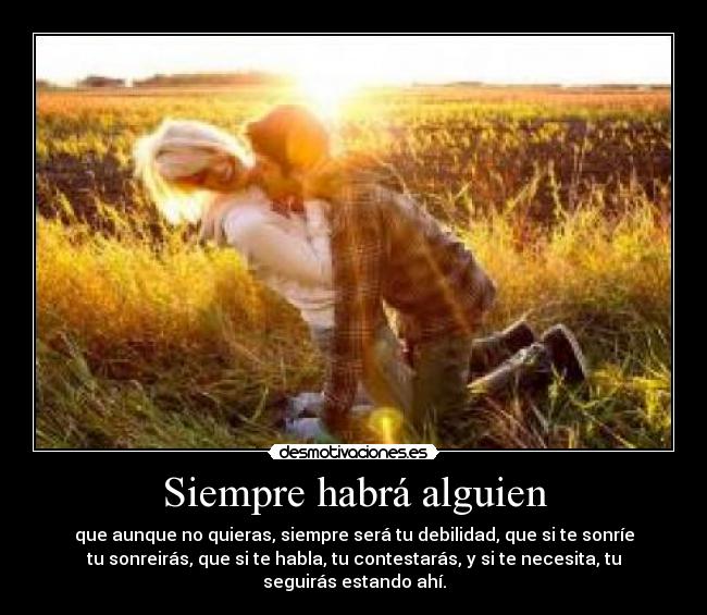 Siempre habrá alguien - que aunque no quieras, siempre será tu debilidad, que si te sonríe
tu sonreirás, que si te habla, tu contestarás, y si te necesita, tu
seguirás estando ahí.