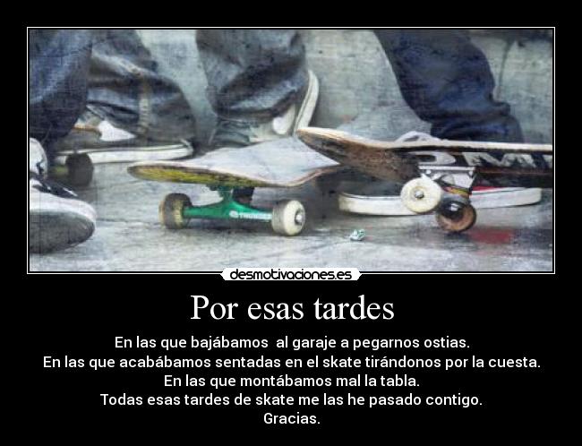 Por esas tardes - En las que bajábamos  al garaje a pegarnos ostias.
En las que acabábamos sentadas en el skate tirándonos por la cuesta.
En las que montábamos mal la tabla.
Todas esas tardes de skate me las he pasado contigo.
Gracias.
