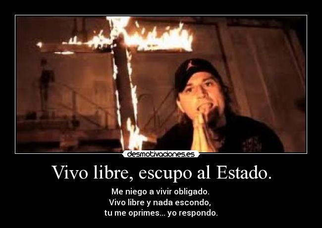 Vivo libre, escupo al Estado. - Me niego a vivir obligado.
Vivo libre y nada escondo,
tu me oprimes... yo respondo.
