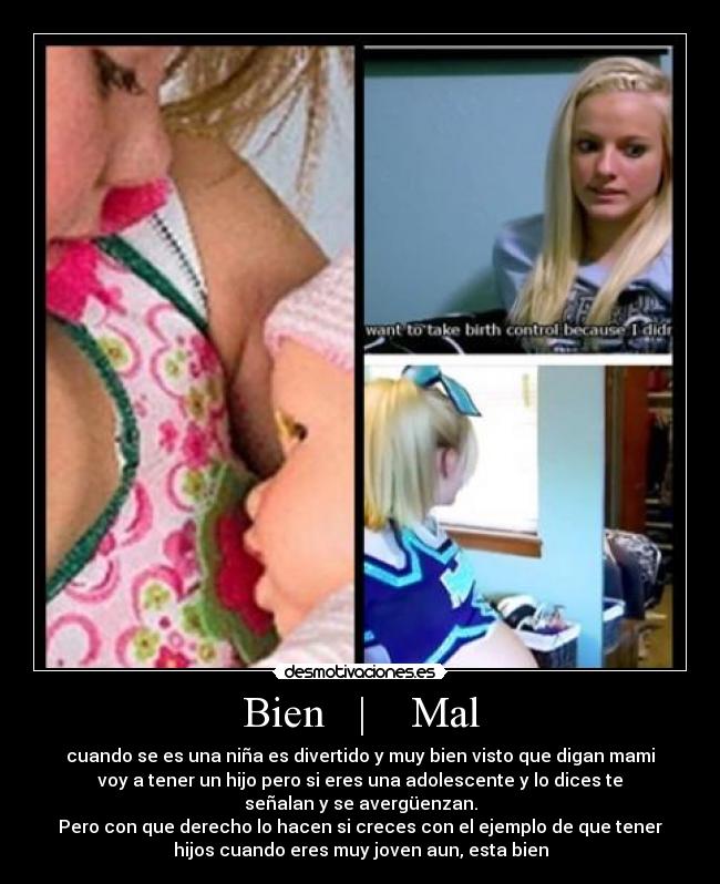 Bien   |    Mal - cuando se es una niña es divertido y muy bien visto que digan mami
voy a tener un hijo pero si eres una adolescente y lo dices te
señalan y se avergüenzan.
Pero con que derecho lo hacen si creces con el ejemplo de que tener
hijos cuando eres muy joven aun, esta bien