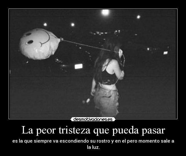 La peor tristeza que pueda pasar - es la que siempre va escondiendo su rostro y en el pero momento sale a la luz.