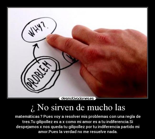 ¿ No sirven de mucho las - matemáticas ? Pues voy a resolver mis problemas con una regla de
tres.Tu gilipollez es a x como mi amor es a tu indiferencia.Si
despejamos x nos queda tu gilipollez por tu indiferencia partido mi
amor.Pues la verdad no me resuelve nada.