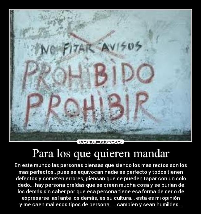 Para los que quieren mandar - En este mundo las personas piensas que siendo los mas rectos son los
mas perfectos.. pues se equivocan nadie es perfecto y todos tienen
defectos y cometen errores, piensan que se pueden tapar con un solo
dedo... hay persona creídas que se creen mucha cosa y se burlan de
los demás sin saber por que esa persona tiene esa forma de ser o de
expresarse así ante los demás, es su cultura... esta es mi opinión
y me caen mal esos tipos de persona .... cambien y sean humildes...