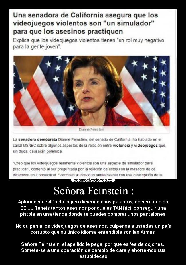 Señora Feinstein : - Aplaudo su estúpida lógica diciendo esas palabras, no sera que en
EE.UU Tenéis tantos asesinos por que es TAN fácil conseguir una
pistola en una tienda donde te puedes comprar unos pantalones.
No culpen a los videojuegos de asesinos, cúlpense a ustedes un país
corrupto que su único idioma entendible son las Armas
Señora Feinstein, el apellido le pega por que es fea de cojones,
Someta-se a una operación de cambio de cara y ahorre-nos sus
estupideces