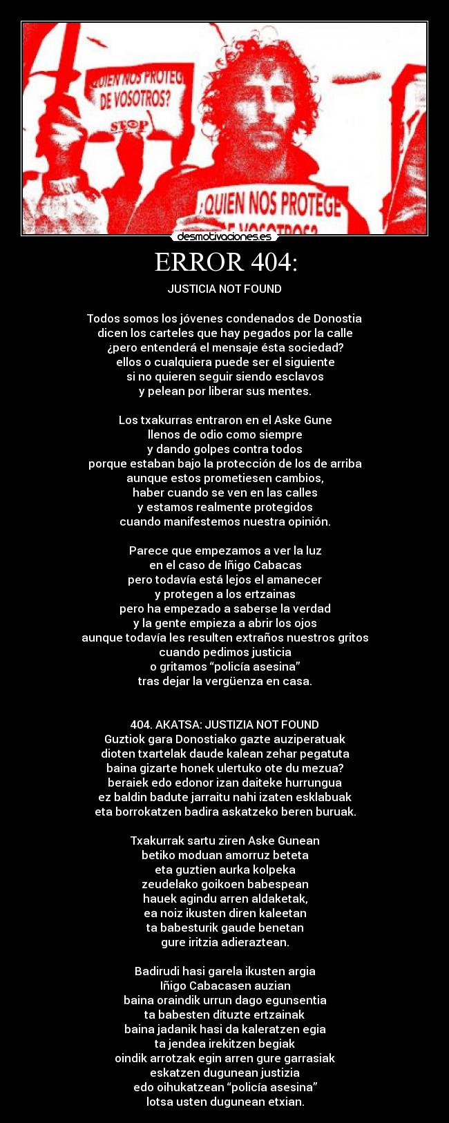 ERROR 404: - JUSTICIA NOT FOUND
Todos somos los jóvenes condenados de Donostia
dicen los carteles que hay pegados por la calle
¿pero entenderá el mensaje ésta sociedad?
ellos o cualquiera puede ser el siguiente
si no quieren seguir siendo esclavos
y pelean por liberar sus mentes.
Los txakurras entraron en el Aske Gune
llenos de odio como siempre
y dando golpes contra todos
porque estaban bajo la protección de los de arriba
aunque estos prometiesen cambios,
haber cuando se ven en las calles
y estamos realmente protegidos
cuando manifestemos nuestra opinión.
Parece que empezamos a ver la luz
en el caso de Iñigo Cabacas
pero todavía está lejos el amanecer
y protegen a los ertzainas
pero ha empezado a saberse la verdad
y la gente empieza a abrir los ojos
aunque todavía les resulten extraños nuestros gritos
cuando pedimos justicia
o gritamos “policía asesina”
tras dejar la vergüenza en casa.
404. AKATSA: JUSTIZIA NOT FOUND
Guztiok gara Donostiako gazte auziperatuak
dioten txartelak daude kalean zehar pegatuta
baina gizarte honek ulertuko ote du mezua?
beraiek edo edonor izan daiteke hurrungua
ez baldin badute jarraitu nahi izaten esklabuak
eta borrokatzen badira askatzeko beren buruak.
Txakurrak sartu ziren Aske Gunean
betiko moduan amorruz beteta
eta guztien aurka kolpeka
zeudelako goikoen babespean
hauek agindu arren aldaketak,
ea noiz ikusten diren kaleetan
ta babesturik gaude benetan
gure iritzia adieraztean.
Badirudi hasi garela ikusten argia
Iñigo Cabacasen auzian
baina oraindik urrun dago egunsentia
ta babesten dituzte ertzainak
baina jadanik hasi da kaleratzen egia
ta jendea irekitzen begiak
oindik arrotzak egin arren gure garrasiak
eskatzen dugunean justizia
edo oihukatzean “policía asesina”
lotsa usten dugunean etxian.