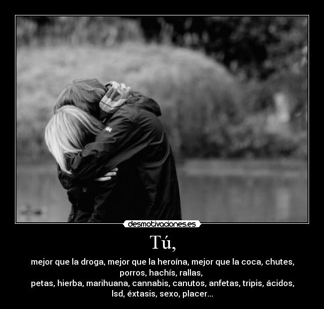 Tú, - mejor que la droga, mejor que la heroína, mejor que la coca, chutes,
porros, hachís, rallas,
petas, hierba, marihuana, cannabis, canutos, anfetas, tripis, ácidos,
lsd, éxtasis, sexo, placer...
