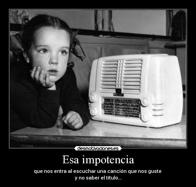 Esa impotencia - que nos entra al escuchar una canción que nos guste
y no saber el título...