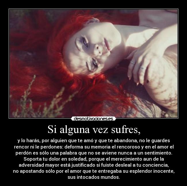 Si alguna vez sufres, - y lo harás, por alguien que te amó y que te abandona, no le guardes
rencor ni le perdones: deforma su memoria el rencoroso y en el amor el
perdón es sólo una palabra que no se aviene nunca a un sentimiento.
Soporta tu dolor en soledad, porque el merecimiento aun de la
adversidad mayor está justificado si fuiste desleal a tu conciencia,
no apostando sólo por el amor que te entregaba su esplendor inocente,
sus intocados mundos.