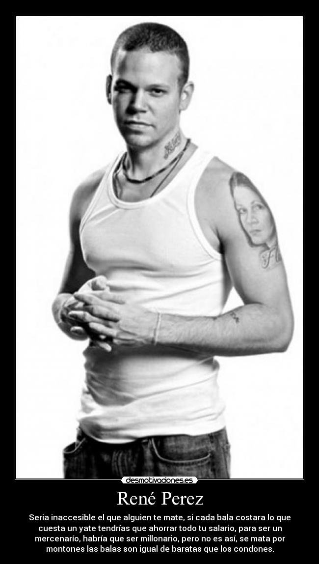 René Perez - Seria inaccesible el que alguien te mate, si cada bala costara lo que
cuesta un yate tendrías que ahorrar todo tu salario, para ser un
mercenarío, habría que ser millonario, pero no es así, se mata por
montones las balas son igual de baratas que los condones.