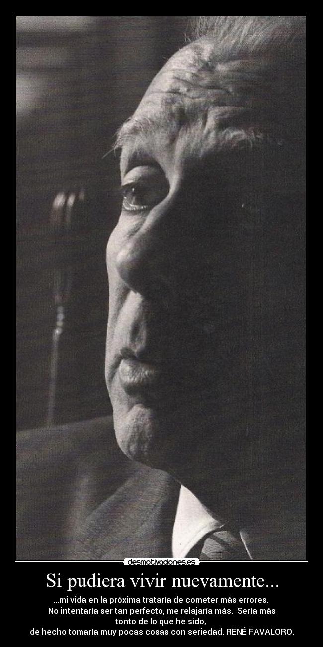 Si pudiera vivir nuevamente... - ...mi vida en la próxima trataría de cometer más errores. 
No intentaría ser tan perfecto, me relajaría más.  Sería más tonto de lo que he sido, 
de hecho tomaría muy pocas cosas con seriedad. RENÉ FAVALORO.