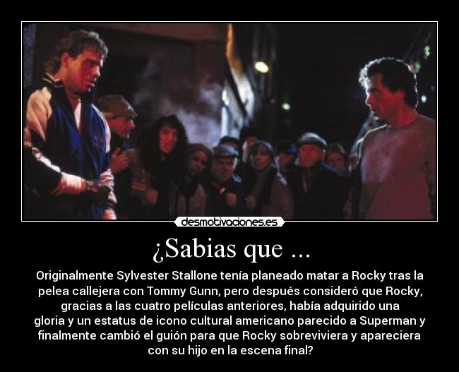 ¿Sabias que ... - Originalmente Sylvester Stallone tenía planeado matar a Rocky tras la
pelea callejera con Tommy Gunn, pero después consideró que Rocky,
gracias a las cuatro películas anteriores, había adquirido una
gloria y un estatus de icono cultural americano parecido a Superman y
finalmente cambió el guión para que Rocky sobreviviera y apareciera
con su hijo en la escena final?