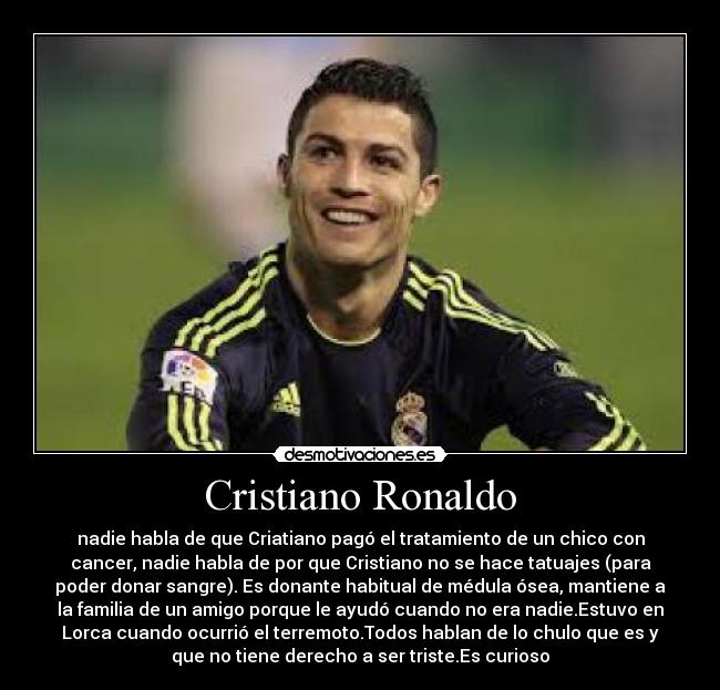 Cristiano Ronaldo - nadie habla de que Criatiano pagó el tratamiento de un chico con
cancer, nadie habla de por que Cristiano no se hace tatuajes (para
poder donar sangre). Es donante habitual de médula ósea, mantiene a
la familia de un amigo porque le ayudó cuando no era nadie.Estuvo en
Lorca cuando ocurrió el terremoto.Todos hablan de lo chulo que es y
que no tiene derecho a ser triste.Es curioso