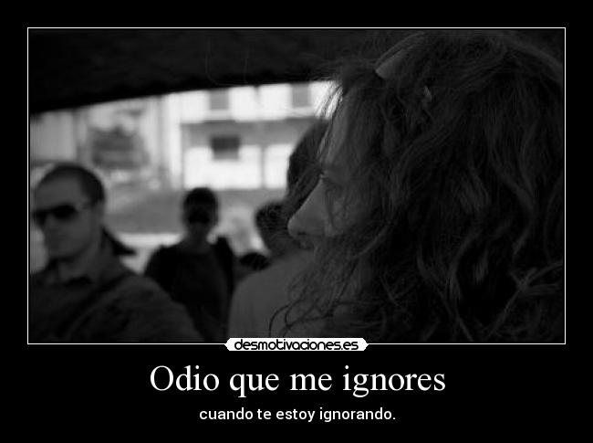 Odio que me ignores - cuando te estoy ignorando.