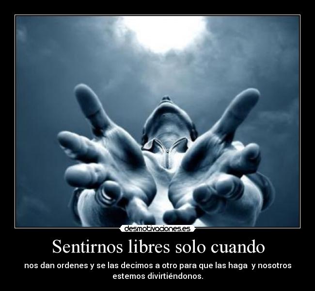 Sentirnos libres solo cuando - nos dan ordenes y se las decimos a otro para que las haga  y nosotros
estemos divirtiéndonos.