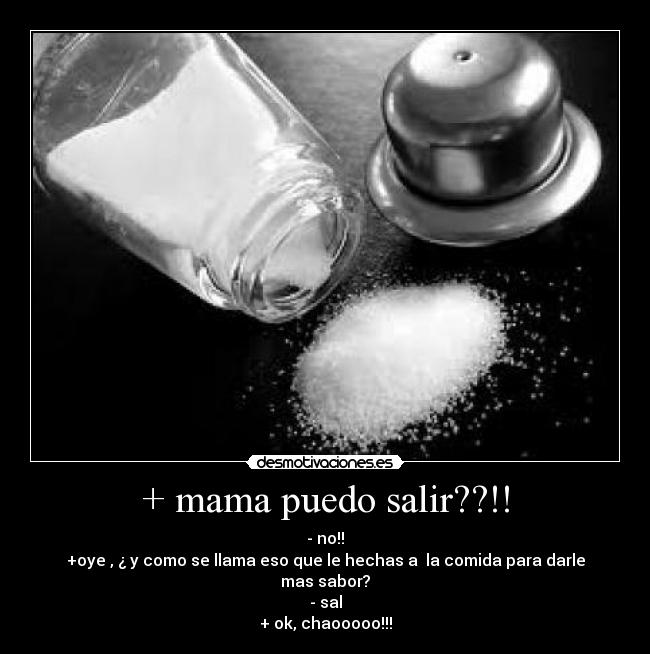 + mama puedo salir??!! - - no!!
+oye , ¿ y como se llama eso que le hechas a  la comida para darle mas sabor?
- sal
+ ok, chaooooo!!!