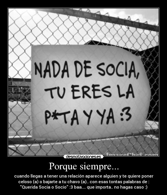 Porque siempre... - cuando llegas a tener una relación aparece alguien y te quiere poner
celoso (a) o bajarte a tu chavo (a).. con esas tontas palabras de :
Querida Socia o Socio :3 baa.... que importa.. no hagas caso :)