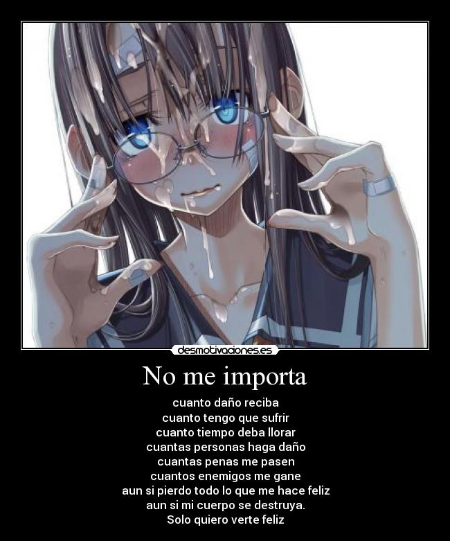 No me importa - cuanto daño reciba
cuanto tengo que sufrir
cuanto tiempo deba llorar
cuantas personas haga daño
cuantas penas me pasen
cuantos enemigos me gane
aun si pierdo todo lo que me hace feliz
aun si mi cuerpo se destruya.
Solo quiero verte feliz
