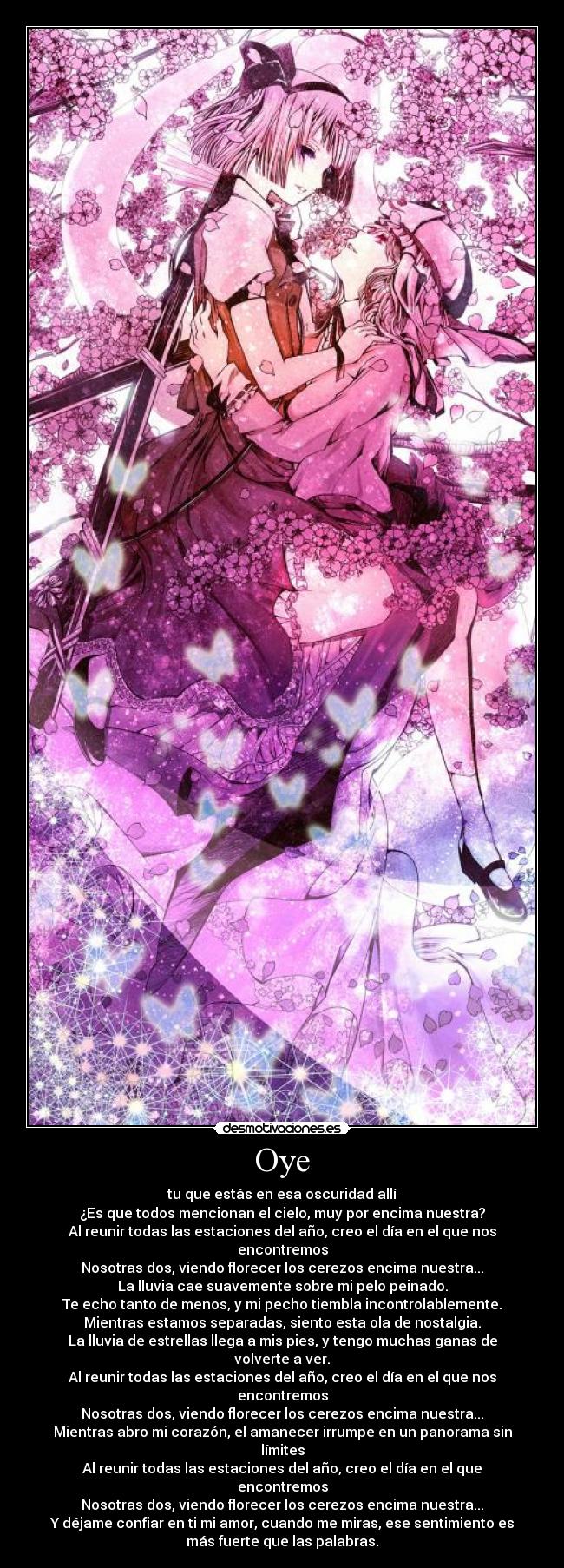 Oye - tu que estás en esa oscuridad allí
¿Es que todos mencionan el cielo, muy por encima nuestra?
Al reunir todas las estaciones del año, creo el día en el que nos
encontremos
Nosotras dos, viendo florecer los cerezos encima nuestra...
La lluvia cae suavemente sobre mi pelo peinado.
Te echo tanto de menos, y mi pecho tiembla incontrolablemente.
Mientras estamos separadas, siento esta ola de nostalgia.
La lluvia de estrellas llega a mis pies, y tengo muchas ganas de
volverte a ver.
Al reunir todas las estaciones del año, creo el día en el que nos
encontremos
Nosotras dos, viendo florecer los cerezos encima nuestra...
Mientras abro mi corazón, el amanecer irrumpe en un panorama sin
límites
Al reunir todas las estaciones del año, creo el día en el que
encontremos
Nosotras dos, viendo florecer los cerezos encima nuestra...
Y déjame confiar en ti mi amor, cuando me miras, ese sentimiento es
más fuerte que las palabras.