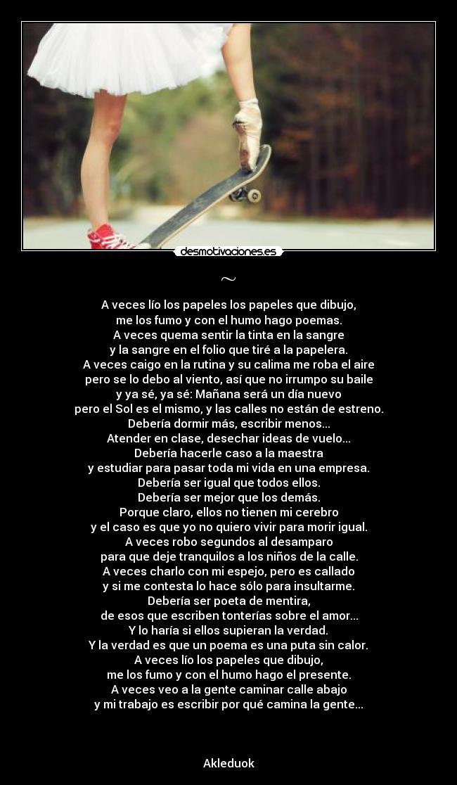 ~ - A veces lío los papeles los papeles que dibujo,
me los fumo y con el humo hago poemas.
A veces quema sentir la tinta en la sangre
y la sangre en el folio que tiré a la papelera.
A veces caigo en la rutina y su calima me roba el aire
pero se lo debo al viento, así que no irrumpo su baile
y ya sé, ya sé: Mañana será un día nuevo
pero el Sol es el mismo, y las calles no están de estreno.
Debería dormir más, escribir menos...
Atender en clase, desechar ideas de vuelo...
Debería hacerle caso a la maestra
y estudiar para pasar toda mi vida en una empresa.
Debería ser igual que todos ellos.
Debería ser mejor que los demás.
Porque claro, ellos no tienen mi cerebro
y el caso es que yo no quiero vivir para morir igual.
A veces robo segundos al desamparo
para que deje tranquilos a los niños de la calle.
A veces charlo con mi espejo, pero es callado
y si me contesta lo hace sólo para insultarme.
Debería ser poeta de mentira,
de esos que escriben tonterías sobre el amor...
Y lo haría si ellos supieran la verdad.
Y la verdad es que un poema es una puta sin calor.
A veces lío los papeles que dibujo,
me los fumo y con el humo hago el presente.
A veces veo a la gente caminar calle abajo
y mi trabajo es escribir por qué camina la gente...



Akleduok