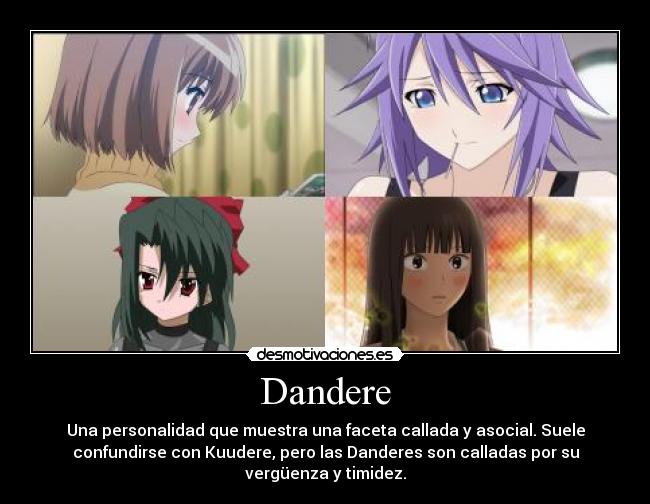 Dandere - Una personalidad que muestra una faceta callada y asocial. Suele
confundirse con Kuudere, pero las Danderes son calladas por su
vergüenza y timidez.