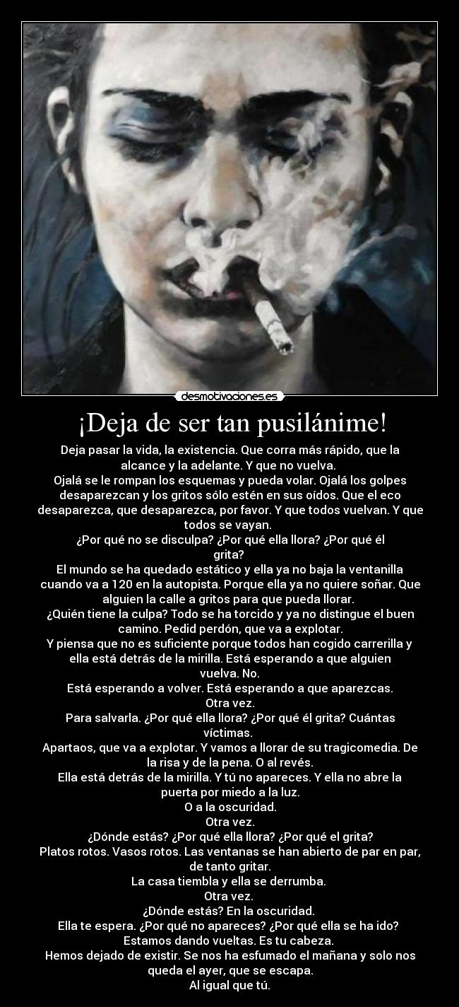 ¡Deja de ser tan pusilánime! - Deja pasar la vida, la existencia. Que corra más rápido, que la
alcance y la adelante. Y que no vuelva. 
Ojalá se le rompan los esquemas y pueda volar. Ojalá los golpes
desaparezcan y los gritos sólo estén en sus oídos. Que el eco
desaparezca, que desaparezca, por favor. Y que todos vuelvan. Y que
todos se vayan. 
¿Por qué no se disculpa? ¿Por qué ella llora? ¿Por qué él
grita? 
El mundo se ha quedado estático y ella ya no baja la ventanilla
cuando va a 120 en la autopista. Porque ella ya no quiere soñar. Que
alguien la calle a gritos para que pueda llorar. 
¿Quién tiene la culpa? Todo se ha torcido y ya no distingue el buen
camino. Pedid perdón, que va a explotar.
Y piensa que no es suficiente porque todos han cogido carrerilla y
ella está detrás de la mirilla. Está esperando a que alguien
vuelva. No.
Está esperando a volver. Está esperando a que aparezcas.
Otra vez.
Para salvarla. ¿Por qué ella llora? ¿Por qué él grita? Cuántas
víctimas. 
Apartaos, que va a explotar. Y vamos a llorar de su tragicomedia. De
la risa y de la pena. O al revés.
Ella está detrás de la mirilla. Y tú no apareces. Y ella no abre la
puerta por miedo a la luz.
O a la oscuridad.
Otra vez.
¿Dónde estás? ¿Por qué ella llora? ¿Por qué el grita?
Platos rotos. Vasos rotos. Las ventanas se han abierto de par en par,
de tanto gritar.
La casa tiembla y ella se derrumba. 
Otra vez. 
¿Dónde estás? En la oscuridad. 
Ella te espera. ¿Por qué no apareces? ¿Por qué ella se ha ido? 
Estamos dando vueltas. Es tu cabeza. 
Hemos dejado de existir. Se nos ha esfumado el mañana y solo nos
queda el ayer, que se escapa.
Al igual que tú.