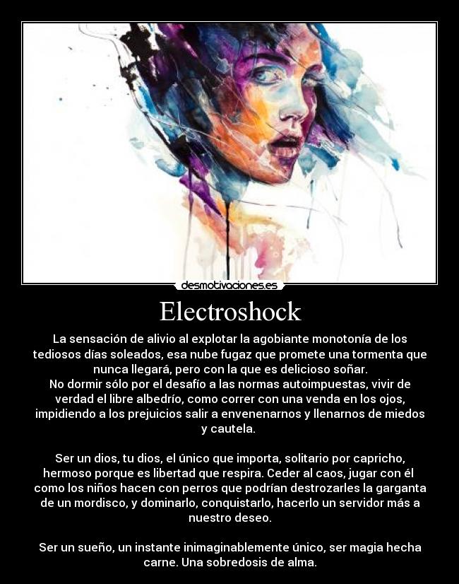 Electroshock - La sensación de alivio al explotar la agobiante monotonía de los
tediosos días soleados, esa nube fugaz que promete una tormenta que
nunca llegará, pero con la que es delicioso soñar.
No dormir sólo por el desafío a las normas autoimpuestas, vivir de
verdad el libre albedrío, como correr con una venda en los ojos,
impidiendo a los prejuicios salir a envenenarnos y llenarnos de miedos
y cautela. 

Ser un dios, tu dios, el único que importa, solitario por capricho,
hermoso porque es libertad que respira. Ceder al caos, jugar con él 
como los niños hacen con perros que podrían destrozarles la garganta
de un mordisco, y dominarlo, conquistarlo, hacerlo un servidor más a
nuestro deseo.

Ser un sueño, un instante inimaginablemente único, ser magia hecha
carne. Una sobredosis de alma.
