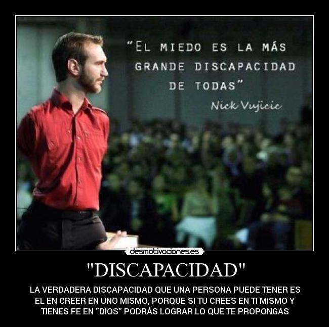 DISCAPACIDAD - LA VERDADERA DISCAPACIDAD QUE UNA PERSONA PUEDE TENER ES
EL EN CREER EN UNO MISMO, PORQUE SI TU CREES EN TI MISMO Y
TIENES FE EN DIOS PODRÁS LOGRAR LO QUE TE PROPONGAS