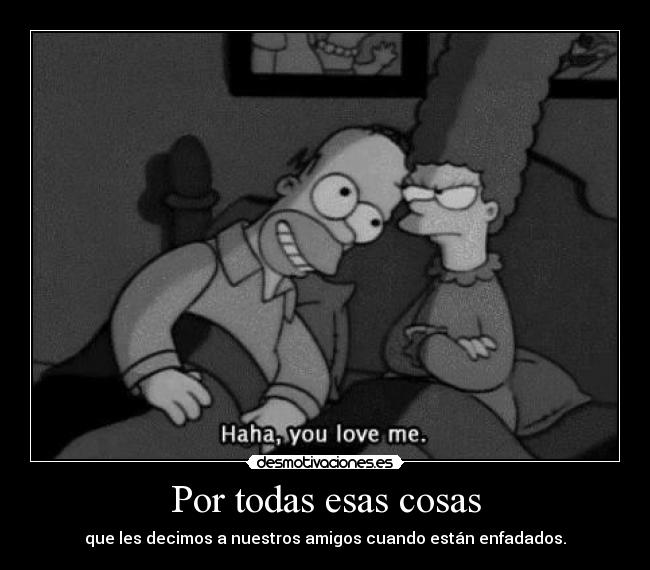 Por todas esas cosas - que les decimos a nuestros amigos cuando están enfadados.