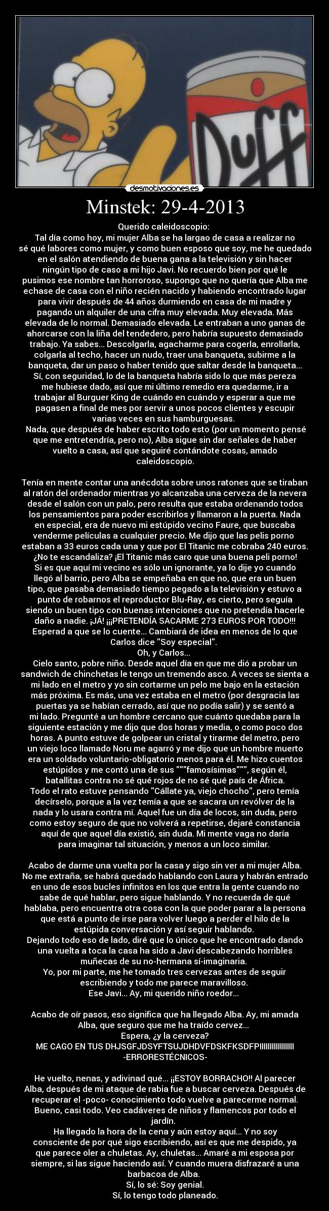 Minstek: 29-4-2013 - Querido caleidoscopio: 
Tal día como hoy, mi mujer Alba se ha largao de casa a realizar no
sé qué labores como mujer, y como buen esposo que soy, me he quedado
en el salón atendiendo de buena gana a la televisión y sin hacer
ningún tipo de caso a mi hijo Javi. No recuerdo bien por qué le
pusimos ese nombre tan horroroso, supongo que no quería que Alba me
echase de casa con el niño recién nacido y habiendo encontrado lugar
para vivir después de 44 años durmiendo en casa de mi madre y
pagando un alquiler de una cifra muy elevada. Muy elevada. Más
elevada de lo normal. Demasiado elevada. Le entraban a uno ganas de
ahorcarse con la liña del tendedero, pero habría supuesto demasiado
trabajo. Ya sabes... Descolgarla, agacharme para cogerla, enrollarla,
colgarla al techo, hacer un nudo, traer una banqueta, subirme a la
banqueta, dar un paso o haber tenido que saltar desde la banqueta...
Sí, con seguridad, lo de la banqueta habría sido lo que más pereza
me hubiese dado, así que mi último remedio era quedarme, ir a
trabajar al Burguer King de cuándo en cuándo y esperar a que me
pagasen a final de mes por servir a unos pocos clientes y escupir
varias veces en sus hamburguesas. 
 Nada, que después de haber escrito todo esto (por un momento pensé
que me entretendría, pero no), Alba sigue sin dar señales de haber
vuelto a casa, así que seguiré contándote cosas, amado
caleidoscopio.
 
Tenía en mente contar una anécdota sobre unos ratones que se tiraban
al ratón del ordenador mientras yo alcanzaba una cerveza de la nevera
desde el salón con un palo, pero resulta que estaba ordenando todos
los pensamientos para poder escribirlos y llamaron a la puerta. Nada
en especial, era de nuevo mi estúpido vecino Faure, que buscaba
venderme películas a cualquier precio. Me dijo que las pelis porno 
estaban a 33 euros cada una y que por El Titanic me cobraba 240 euros.
¿No te escandaliza? ¡El Titanic más caro que una buena peli porno!
Si es que aquí mi vecino es sólo un ignorante, ya lo dije yo cuando
llegó al barrio, pero Alba se empeñaba en que no, que era un buen
tipo, que pasaba demasiado tiempo pegado a la televisión y estuvo a
punto de robarnos el reproductor Blu-Ray, es cierto, pero seguía
siendo un buen tipo con buenas intenciones que no pretendía hacerle
daño a nadie. ¡JÁ! ¡¡¡PRETENDÍA SACARME 273 EUROS POR TODO!!!
Esperad a que se lo cuente... Cambiará de idea en menos de lo que
Carlos dice Soy especial. 
Oh, y Carlos... 
Cielo santo, pobre niño. Desde aquel día en que me dió a probar un
sandwich de chinchetas le tengo un tremendo asco. A veces se sienta a
mi lado en el metro y yo sin cortarme un pelo me bajo en la estación
más próxima. Es más, una vez estaba en el metro (por desgracia las
puertas ya se habían cerrado, así que no podía salir) y se sentó a
mi lado. Pregunté a un hombre cercano que cuánto quedaba para la
siguiente estación y me dijo que dos horas y media, o como poco dos
horas. A punto estuve de golpear un cristal y tirarme del metro, pero
un viejo loco llamado Noru me agarró y me dijo que un hombre muerto
era un soldado voluntario-obligatorio menos para él. Me hizo cuentos
estúpidos y me contó una de sus famosísimas, según él,
batallitas contra no sé qué rojos de no sé qué país de África.
Todo el rato estuve pensando Cállate ya, viejo chocho, pero temía
decírselo, porque a la vez temía a que se sacara un revólver de la
nada y lo usara contra mí. Aquel fue un día de locos, sin duda, pero
como estoy seguro de que no volverá a repetirse, dejaré constancia
aquí de que aquel día existió, sin duda. Mi mente vaga no daría
para imaginar tal situación, y menos a un loco similar. 
 
Acabo de darme una vuelta por la casa y sigo sin ver a mi mujer Alba.
No me extraña, se habrá quedado hablando con Laura y habrán entrado
en uno de esos bucles infinitos en los que entra la gente cuando no
sabe de qué hablar, pero sigue hablando. Y no recuerda de qué
hablaba, pero encuentra otra cosa con la que poder parar a la persona
que está a punto de irse para volver luego a perder el hilo de la
estúpida conversación y así seguir hablando. 
Dejando todo eso de lado, diré que lo único que he encontrado dando
una vuelta a toca la casa ha sido a Javi descabezando horribles
muñecas de su no-hermana sí-imaginaria. 
Yo, por mi parte, me he tomado tres cervezas antes de seguir
escribiendo y todo me parece maravilloso. 
Ese Javi... Ay, mi querido niño roedor... 
 
Acabo de oír pasos, eso significa que ha llegado Alba. Ay, mi amada
Alba, que seguro que me ha traído cervez... 
Espera, ¿y la cerveza?
ME CAGO EN TUS DHJSGFJDSYFTSUJDHDVFDSKFKSDFPIIIIIIIIIIIIIIIII
-ERRORESTÉCNICOS-
 
He vuelto, nenas, y adivinad qué... ¡¡ESTOY BORRACHO!! Al parecer
Alba, después de mi ataque de rabia fue a buscar cerveza. Después de
recuperar el -poco- conocimiento todo vuelve a parecerme normal.
Bueno, casi todo. Veo cadáveres de niños y flamencos por todo el
jardín. 
 Ha llegado la hora de la cena y aún estoy aquí... Y no soy
consciente de por qué sigo escribiendo, así es que me despido, ya
que parece oler a chuletas. Ay, chuletas... Amaré a mi esposa por
siempre, si las sigue haciendo así. Y cuando muera disfrazaré a una
barbacoa de Alba. 
Sí, lo sé: Soy genial.
Sí, lo tengo todo planeado.